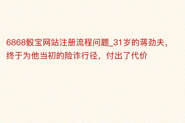 6868骰宝网站注册流程问题_31岁的蒋劲夫，终于为他当初的险诈行径，付出了代价