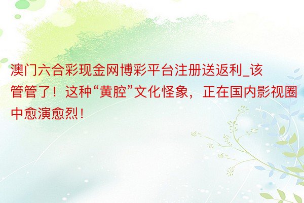澳门六合彩现金网博彩平台注册送返利_该管管了！这种“黄腔”文化怪象，正在国内影视圈中愈演愈烈！