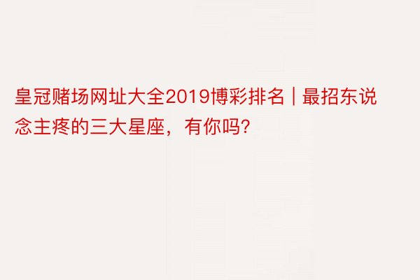 皇冠赌场网址大全2019博彩排名 | 最招东说念主疼的三大星座，有你吗？
