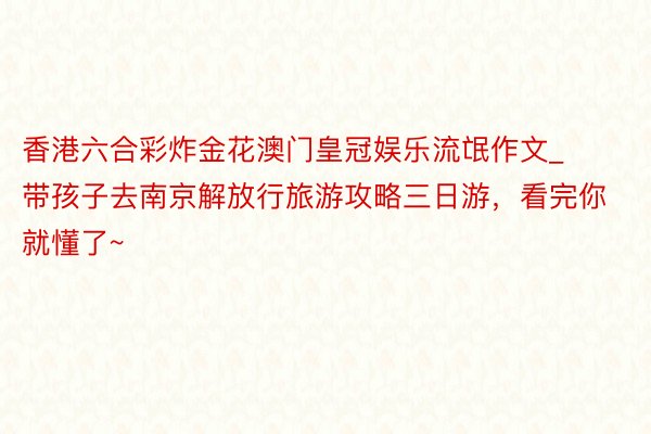 香港六合彩炸金花澳门皇冠娱乐流氓作文_带孩子去南京解放行旅游攻略三日游，看完你就懂了~