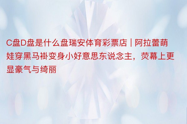 C盘D盘是什么盘瑞安体育彩票店 | 阿拉蕾萌娃穿黑马褂变身小好意思东说念主，荧幕上更显豪气与绮丽