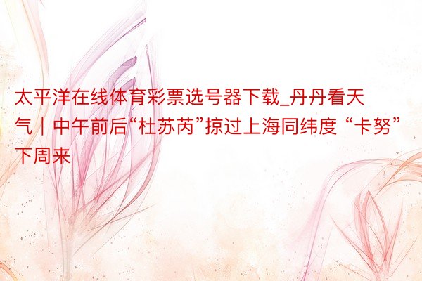 太平洋在线体育彩票选号器下载_丹丹看天气｜中午前后“杜苏芮”掠过上海同纬度 “卡努”下周来