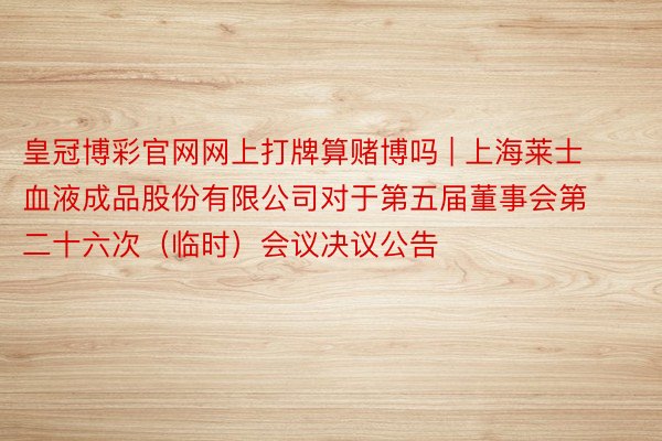 皇冠博彩官网网上打牌算赌博吗 | 上海莱士血液成品股份有限公司对于第五届董事会第二十六次（临时）会议决议公告