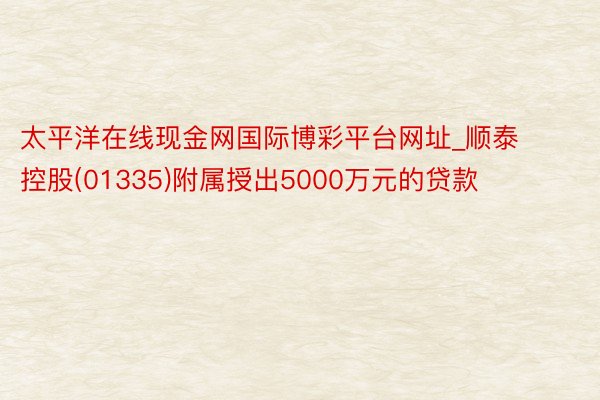 太平洋在线现金网国际博彩平台网址_顺泰控股(01335)附属授出5000万元的贷款