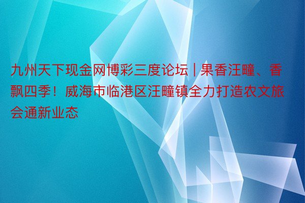 九州天下现金网博彩三度论坛 | 果香汪疃、香飘四季！威海市临港区汪疃镇全力打造农文旅会通新业态