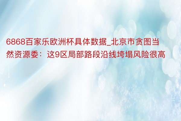 6868百家乐欧洲杯具体数据_北京市贪图当然资源委：这9区局部路段沿线垮塌风险很高