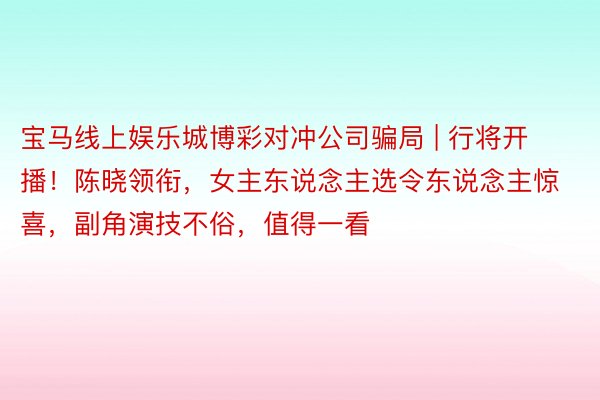 宝马线上娱乐城博彩对冲公司骗局 | 行将开播！陈晓领衔，女主东说念主选令东说念主惊喜，副角演技不俗，值得一看