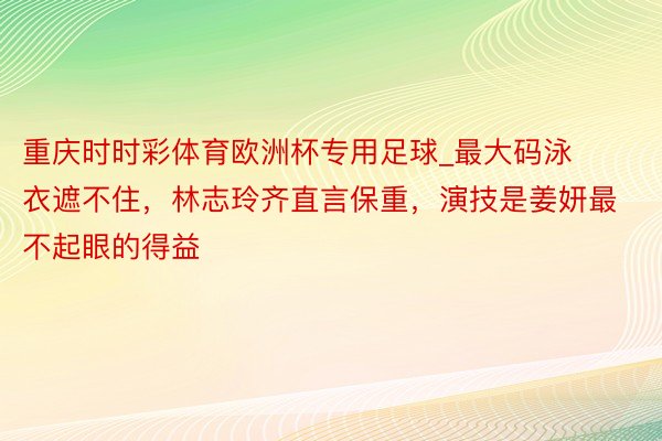 重庆时时彩体育欧洲杯专用足球_最大码泳衣遮不住，林志玲齐直言保重，演技是姜妍最不起眼的得益