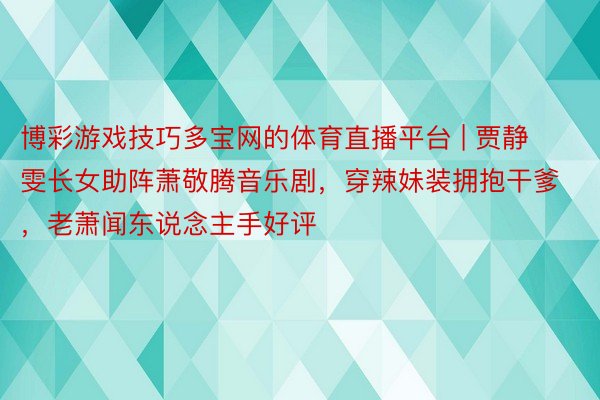 博彩游戏技巧多宝网的体育直播平台 | 贾静雯长女助阵萧敬腾音乐剧，穿辣妹装拥抱干爹，老萧闻东说念主手好评