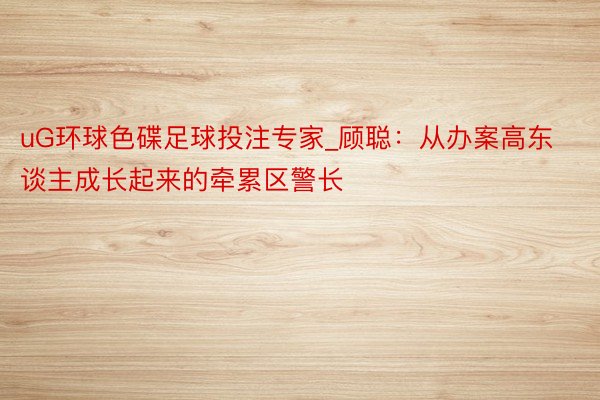 uG环球色碟足球投注专家_顾聪：从办案高东谈主成长起来的牵累区警长