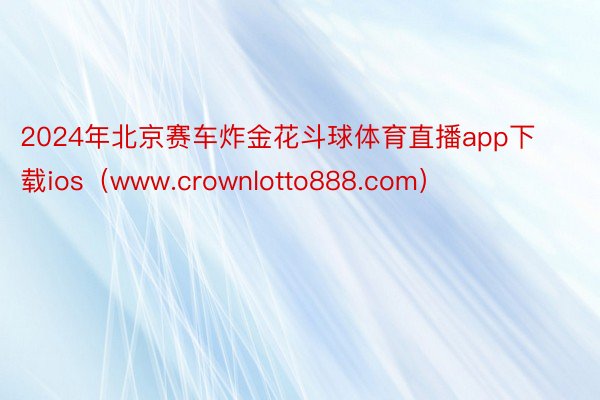 2024年北京赛车炸金花斗球体育直播app下载ios（www.crownlotto888.com）