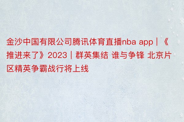 金沙中国有限公司腾讯体育直播nba app | 《推进来了》2023｜群英集结 谁与争锋 北京片区精英争霸战行将上线