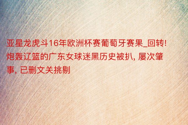 亚星龙虎斗16年欧洲杯赛葡萄牙赛果_回转! 炮轰辽篮的广东女球迷黑历史被扒, 屡次肇事, 已删文关挑剔