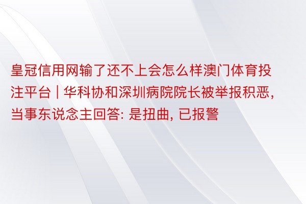 皇冠信用网输了还不上会怎么样澳门体育投注平台 | 华科协和深圳病院院长被举报积恶，当事东说念主回答: 是扭曲, 已报警