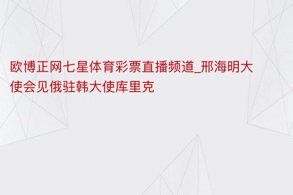 欧博正网七星体育彩票直播频道_邢海明大使会见俄驻韩大使库里克