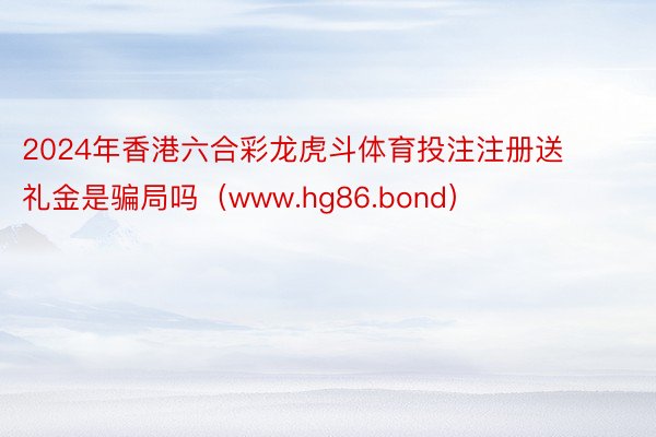 2024年香港六合彩龙虎斗体育投注注册送礼金是骗局吗（www.hg86.bond）
