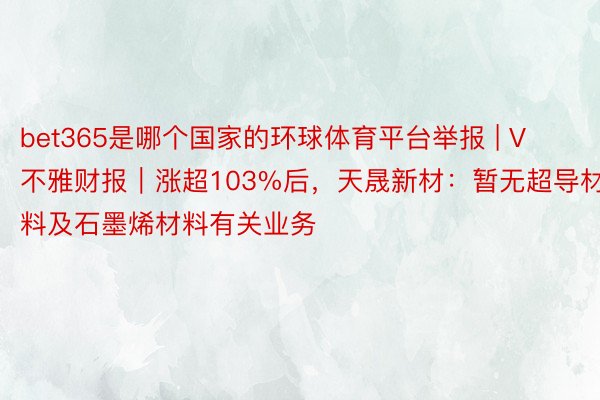 bet365是哪个国家的环球体育平台举报 | V不雅财报｜涨超103%后，天晟新材：暂无超导材料及石墨烯材料有关业务