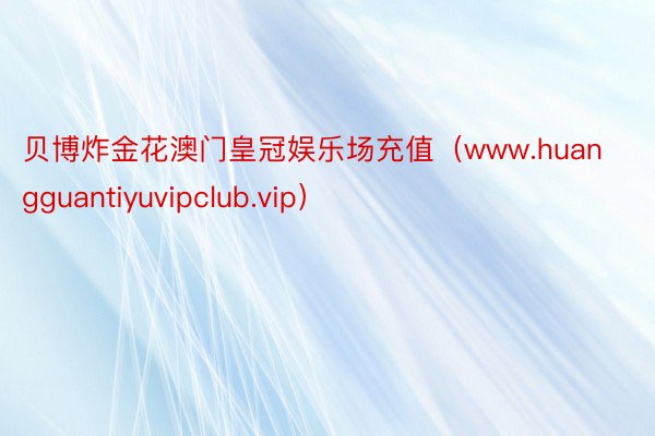 贝博炸金花澳门皇冠娱乐场充值（www.huangguantiyuvipclub.vip）