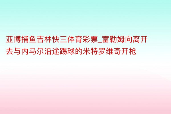 亚博捕鱼吉林快三体育彩票_富勒姆向离开去与内马尔沿途踢球的米特罗维奇开枪