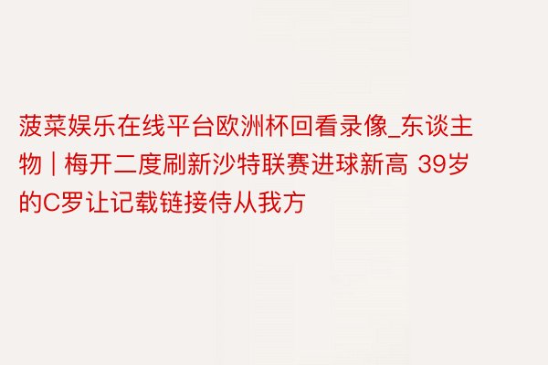 菠菜娱乐在线平台欧洲杯回看录像_东谈主物 | 梅开二度刷新沙特联赛进球新高 39岁的C罗让记载链接侍从我方