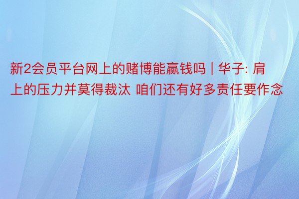 新2会员平台网上的赌博能赢钱吗 | 华子: 肩上的压力并莫得裁汰 咱们还有好多责任要作念
