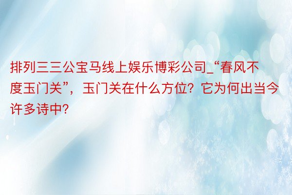 排列三三公宝马线上娱乐博彩公司_“春风不度玉门关”，玉门关在什么方位？它为何出当今许多诗中？