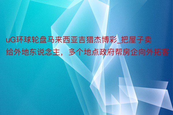 uG环球轮盘马来西亚吉猎杰博彩_把屋子卖给外地东说念主，多个地点政府帮房企向外拓客