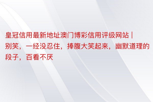 皇冠信用最新地址澳门博彩信用评级网站 | 别笑，一经没忍住，捧腹大笑起来，幽默道理的段子，百看不厌