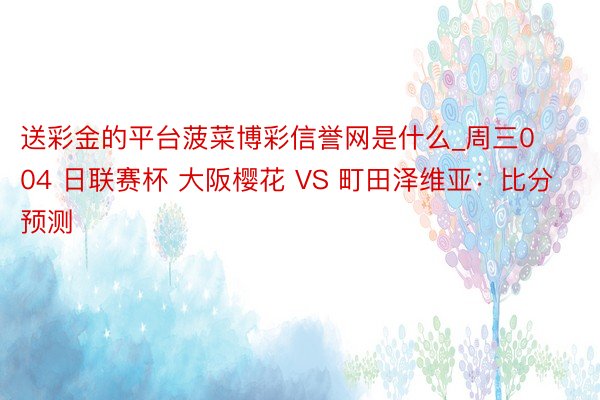 送彩金的平台菠菜博彩信誉网是什么_周三004 日联赛杯 大阪樱花 VS 町田泽维亚：比分预测