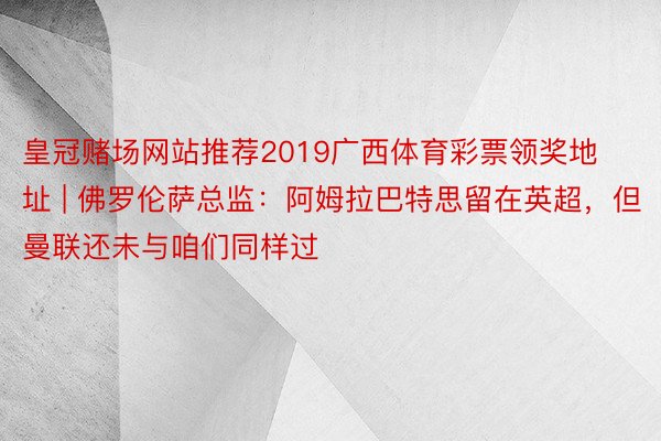 皇冠赌场网站推荐2019广西体育彩票领奖地址 | 佛罗伦萨总监：阿姆拉巴特思留在英超，但曼联还未与咱们同样过