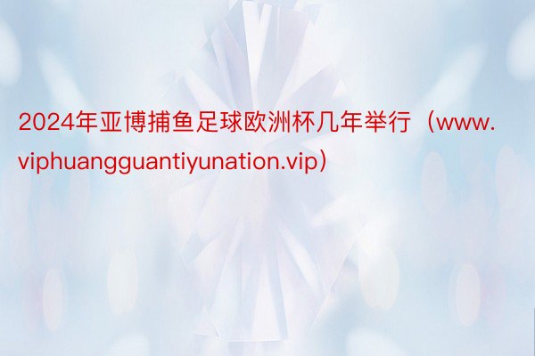 2024年亚博捕鱼足球欧洲杯几年举行（www.viphuangguantiyunation.vip）