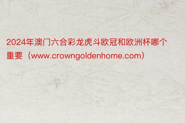 2024年澳门六合彩龙虎斗欧冠和欧洲杯哪个重要（www.crowngoldenhome.com）
