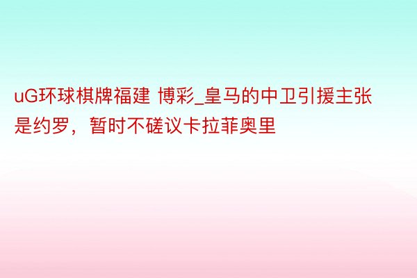 uG环球棋牌福建 博彩_皇马的中卫引援主张是约罗，暂时不磋议卡拉菲奥里