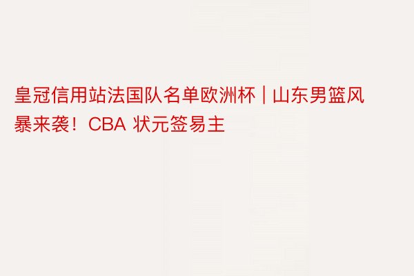 皇冠信用站法国队名单欧洲杯 | 山东男篮风暴来袭！CBA 状元签易主