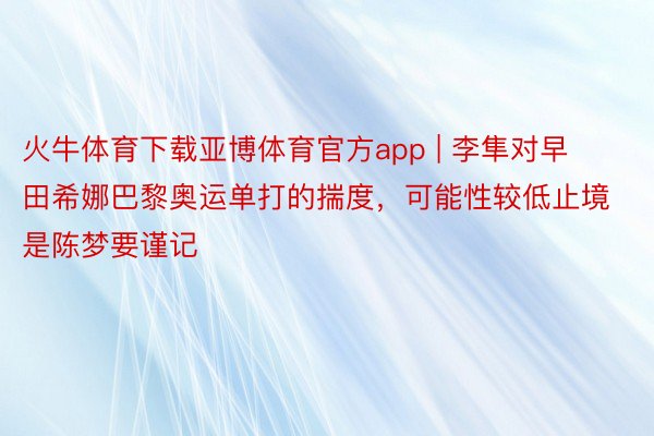 火牛体育下载亚博体育官方app | 李隼对早田希娜巴黎奥运单打的揣度，可能性较低止境是陈梦要谨记