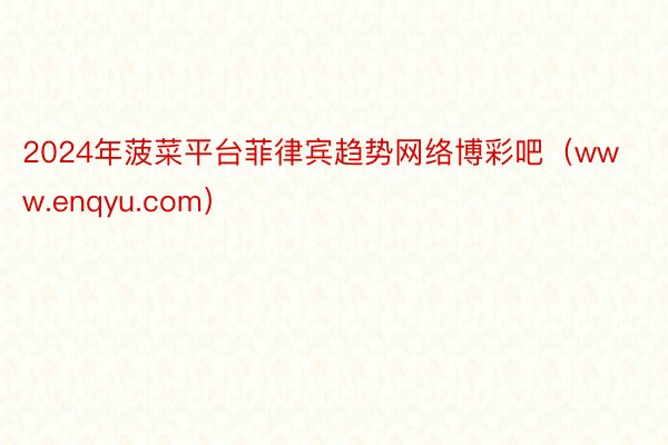 2024年菠菜平台菲律宾趋势网络博彩吧（www.enqyu.com）