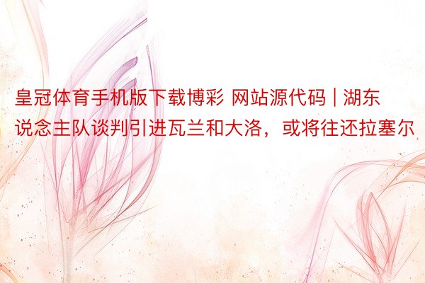 皇冠体育手机版下载博彩 网站源代码 | 湖东说念主队谈判引进瓦兰和大洛，或将往还拉塞尔