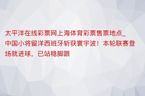 太平洋在线彩票网上海体育彩票售票地点_中国小将留洋西班牙斩获寰宇波！本轮联赛登场就进球，已站稳脚跟