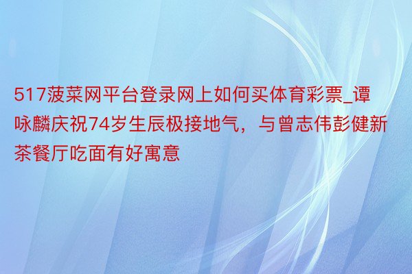 517菠菜网平台登录网上如何买体育彩票_谭咏麟庆祝74岁生辰极接地气，与曾志伟彭健新茶餐厅吃面有好寓意