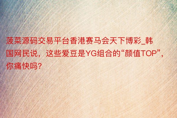 菠菜源码交易平台香港赛马会天下博彩_韩国网民说，这些爱豆是YG组合的“颜值TOP”，你痛快吗？