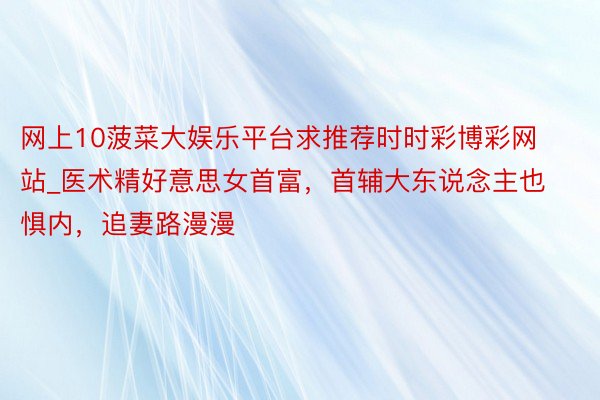 网上10菠菜大娱乐平台求推荐时时彩博彩网站_医术精好意思女首富，首辅大东说念主也惧内，追妻路漫漫
