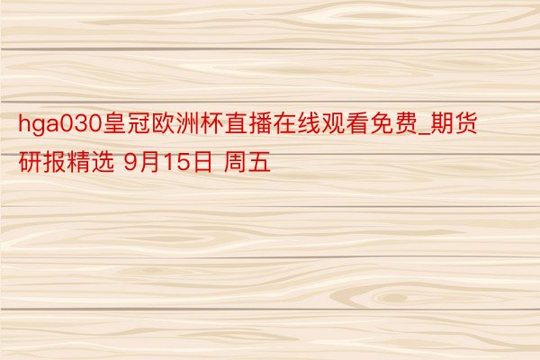 hga030皇冠欧洲杯直播在线观看免费_期货研报精选 9月15日 周五