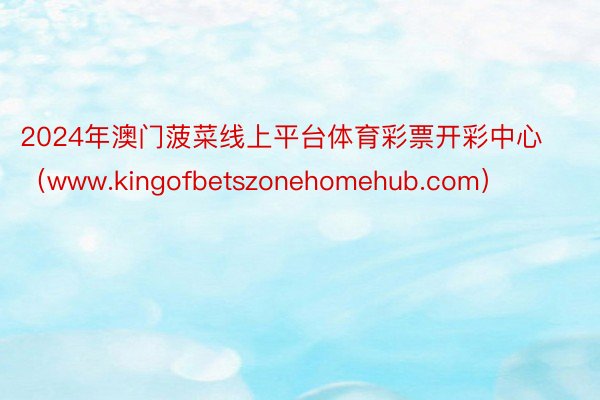 2024年澳门菠菜线上平台体育彩票开彩中心（www.kingofbetszonehomehub.com）