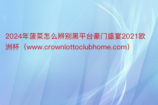 2024年菠菜怎么辨别黑平台豪门盛宴2021欧洲杯（www.crownlottoclubhome.com）