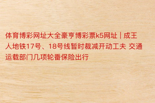体育博彩网址大全豪亨博彩票k5网址 | 成王人地铁17号、18号线暂时裁减开动工夫 交通运载部门几项轮番保险出行