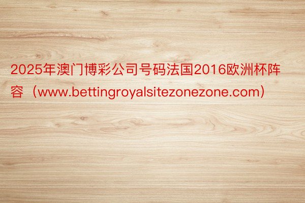 2025年澳门博彩公司号码法国2016欧洲杯阵容（www.bettingroyalsitezonezone.com）