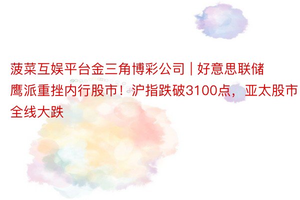 菠菜互娱平台金三角博彩公司 | 好意思联储鹰派重挫内行股市！沪指跌破3100点，亚太股市全线大跌