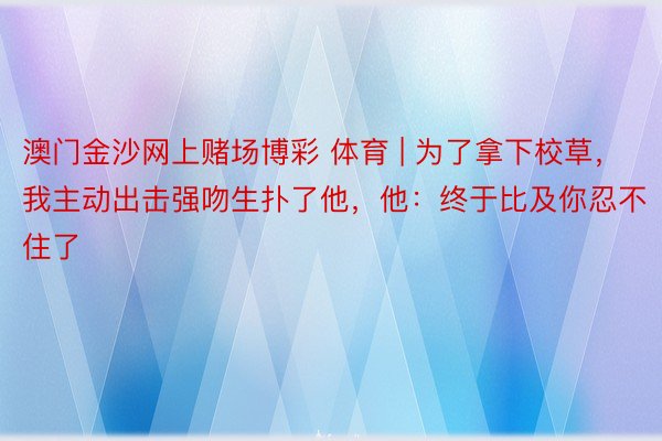 澳门金沙网上赌场博彩 体育 | 为了拿下校草，我主动出击强吻生扑了他，他：终于比及你忍不住了