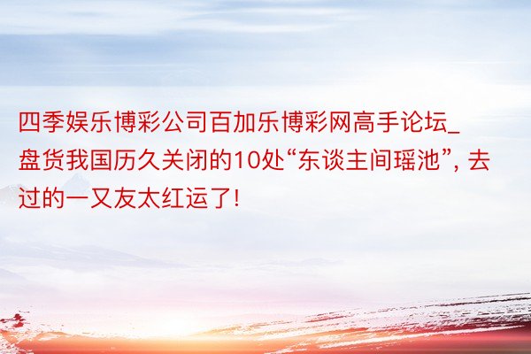 四季娱乐博彩公司百加乐博彩网高手论坛_盘货我国历久关闭的10处“东谈主间瑶池”, 去过的一又友太红运了!