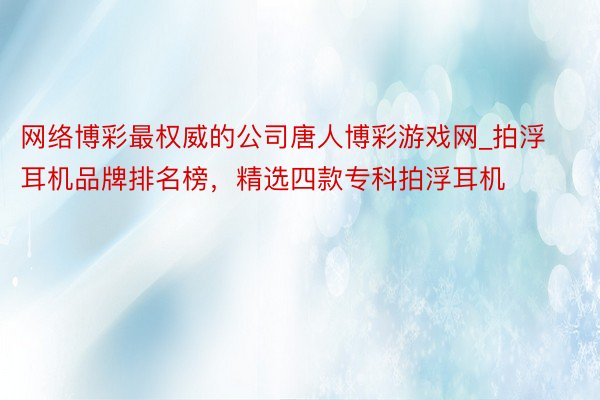 网络博彩最权威的公司唐人博彩游戏网_拍浮耳机品牌排名榜，精选四款专科拍浮耳机
